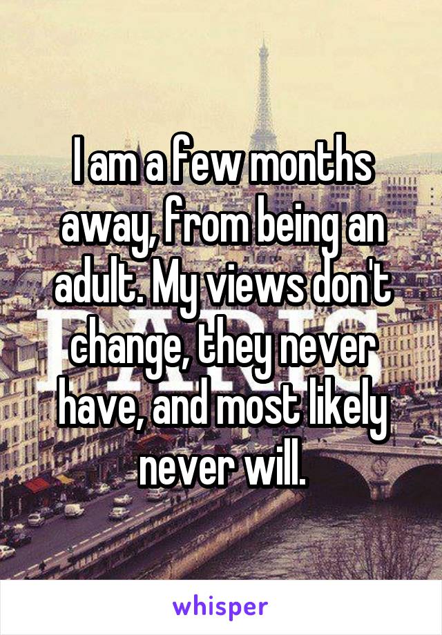 I am a few months away, from being an adult. My views don't change, they never have, and most likely never will.