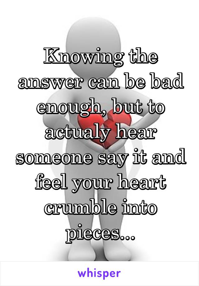 Knowing the answer can be bad enough, but to actualy hear someone say it and feel your heart crumble into pieces...