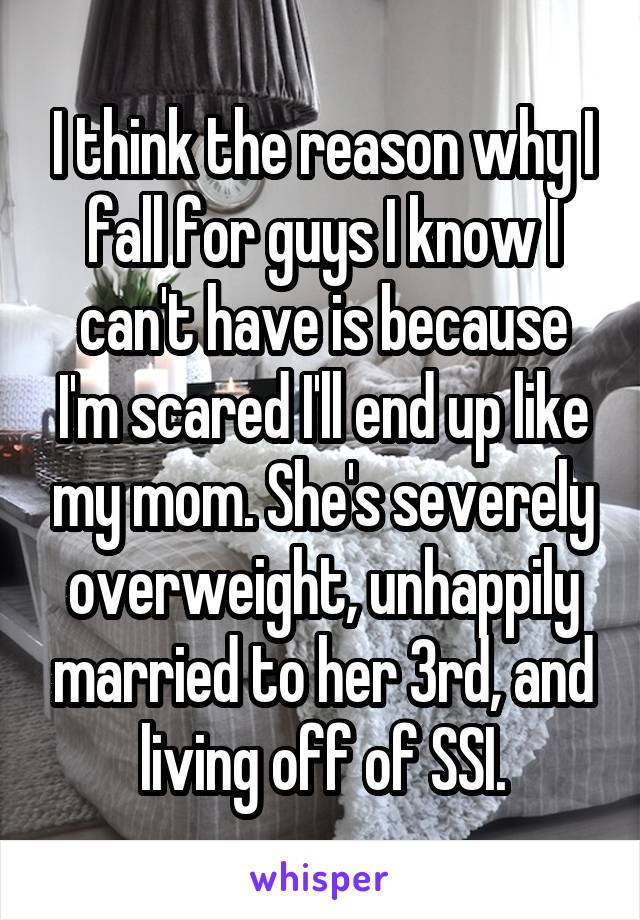 I think the reason why I fall for guys I know I can't have is because I'm scared I'll end up like my mom. She's severely overweight, unhappily married to her 3rd, and living off of SSI.