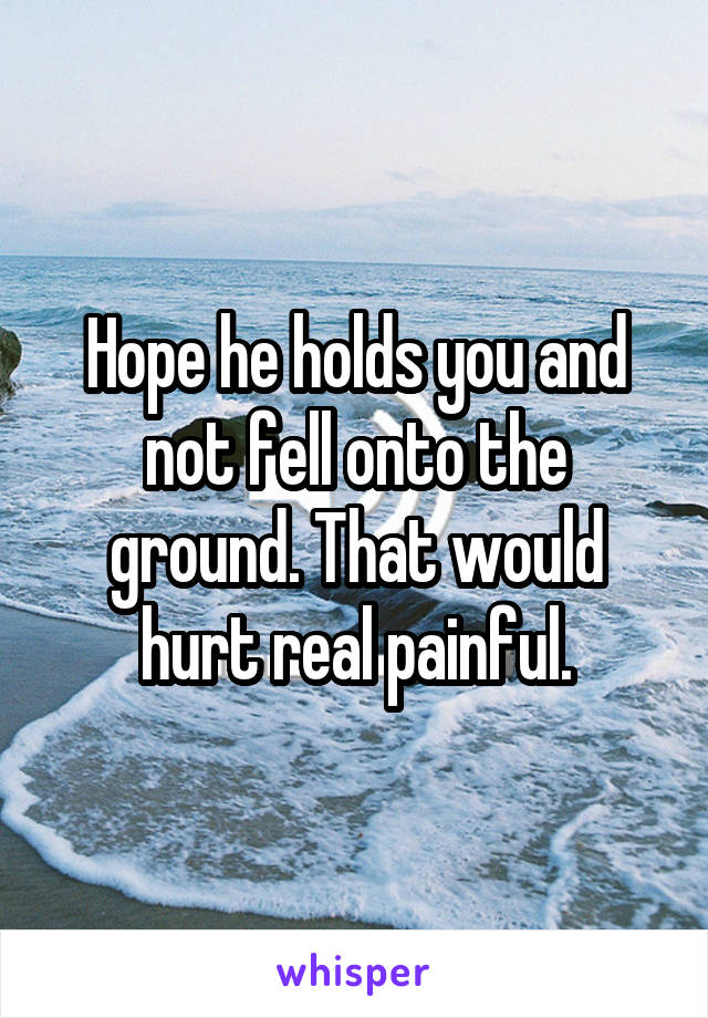 Hope he holds you and not fell onto the ground. That would hurt real painful.