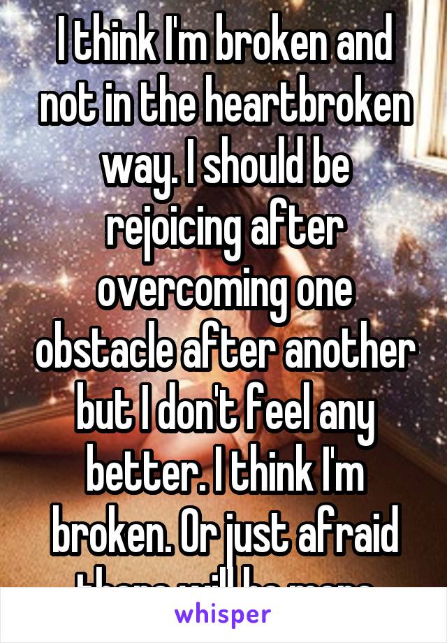 I think I'm broken and not in the heartbroken way. I should be rejoicing after overcoming one obstacle after another but I don't feel any better. I think I'm broken. Or just afraid there will be more