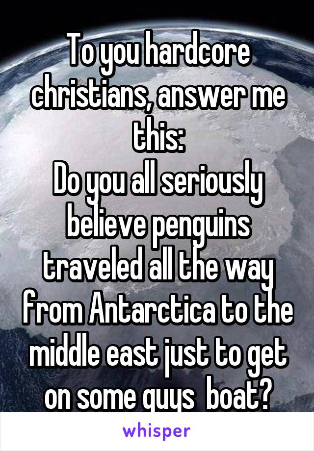 To you hardcore christians, answer me this:
Do you all seriously believe penguins traveled all the way from Antarctica to the middle east just to get on some guys  boat?