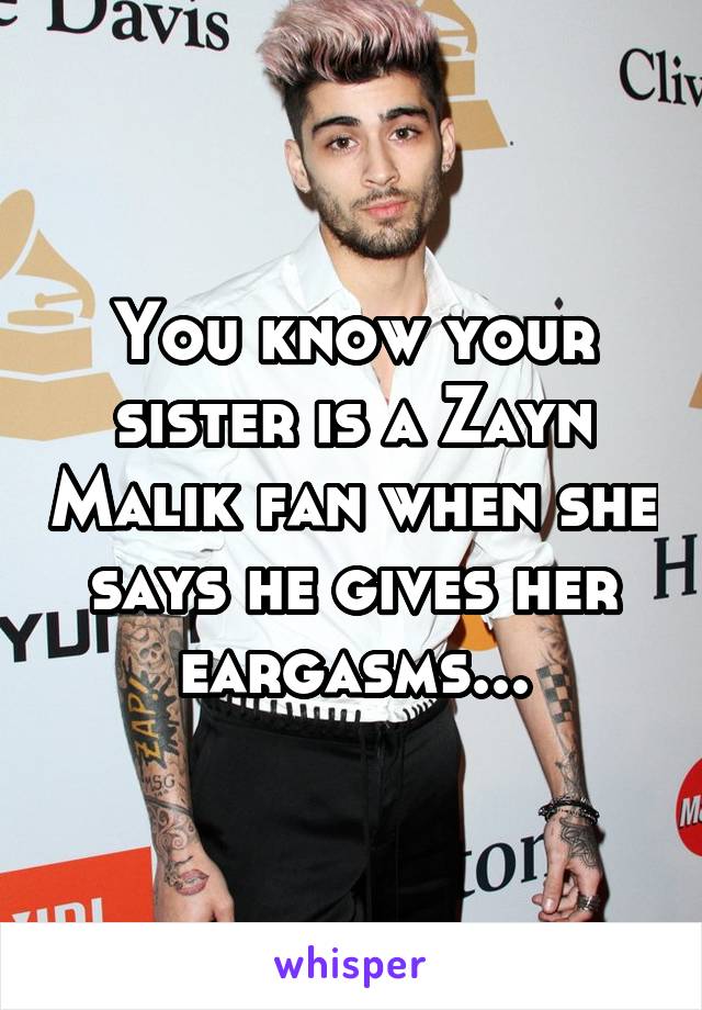 You know your sister is a Zayn Malik fan when she says he gives her eargasms...