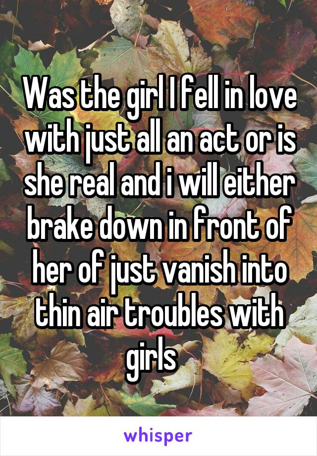 Was the girl I fell in love with just all an act or is she real and i will either brake down in front of her of just vanish into thin air troubles with girls   