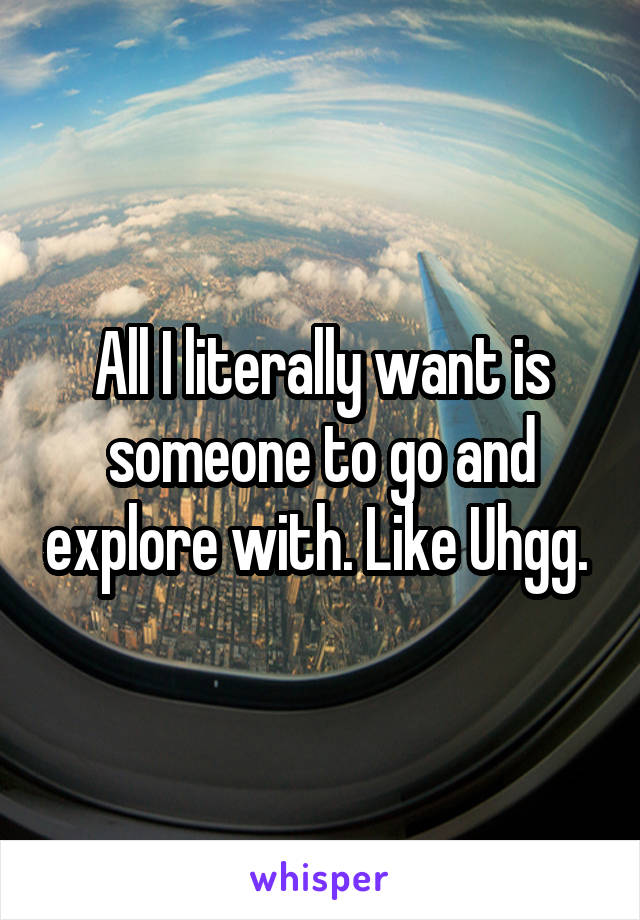 All I literally want is someone to go and explore with. Like Uhgg. 