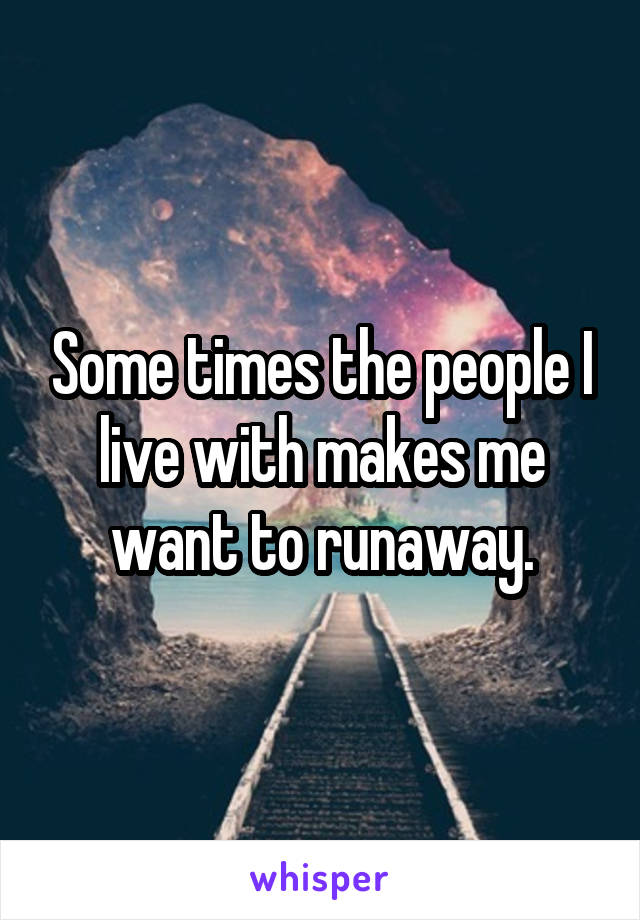 Some times the people I live with makes me want to runaway.