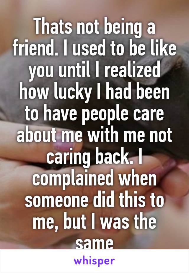 Thats not being a friend. I used to be like you until I realized how lucky I had been to have people care about me with me not caring back. I complained when someone did this to me, but I was the same