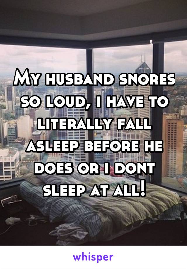 My husband snores so loud, i have to literally fall asleep before he does or i dont sleep at all!