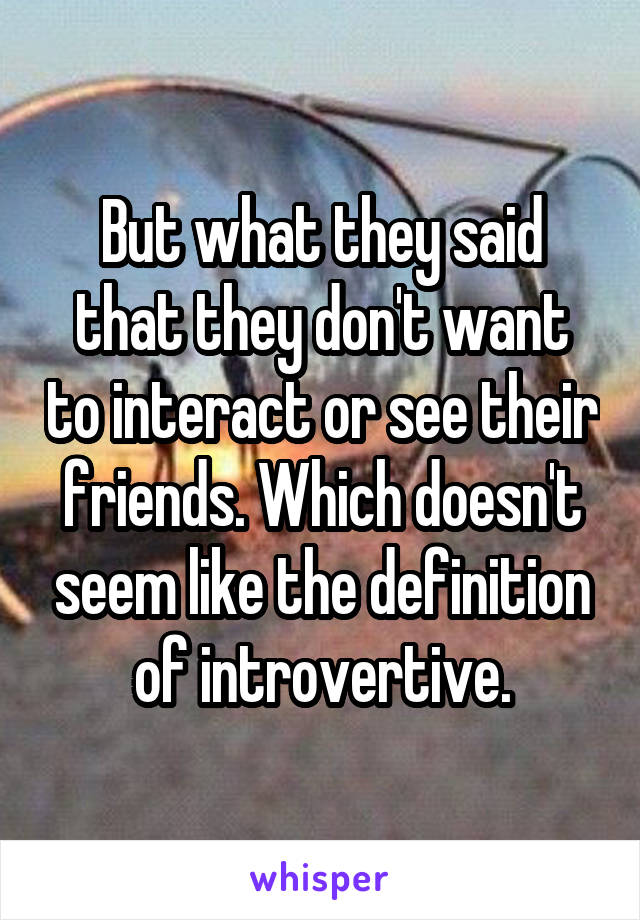 But what they said that they don't want to interact or see their friends. Which doesn't seem like the definition of introvertive.