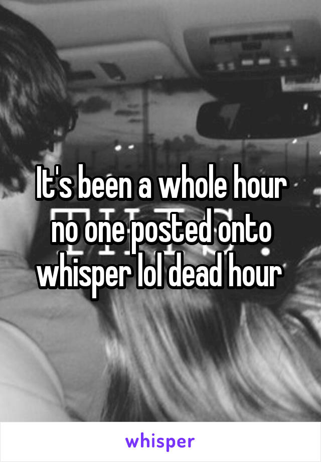 It's been a whole hour no one posted onto whisper lol dead hour 