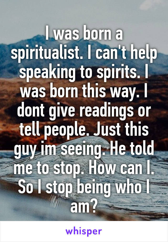 I was born a spiritualist. I can't help speaking to spirits. I was born this way. I dont give readings or tell people. Just this guy im seeing. He told me to stop. How can I. So I stop being who I am?