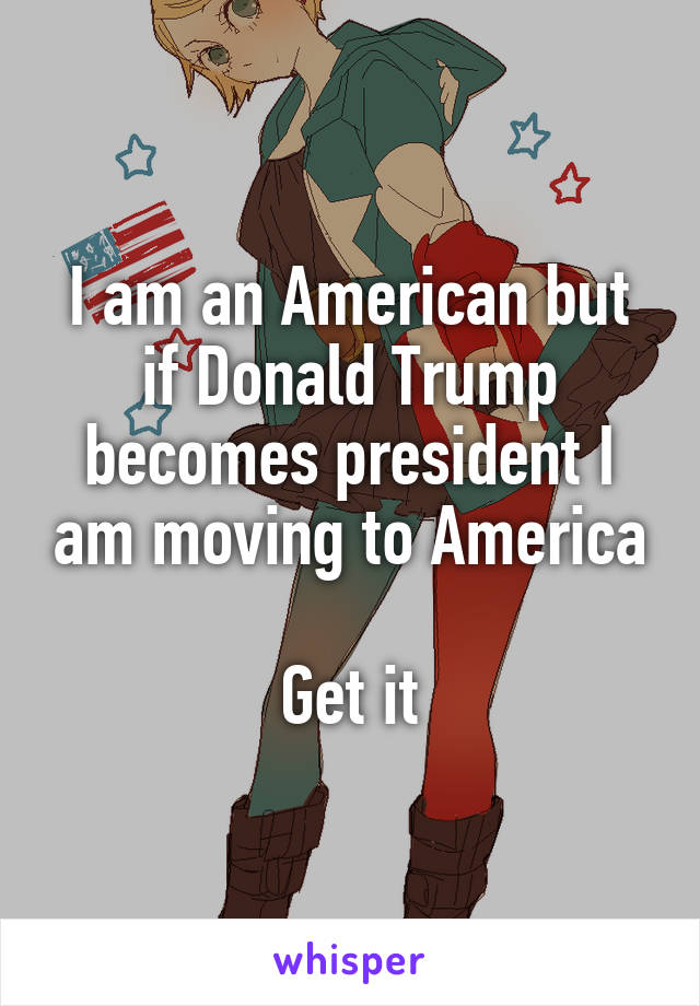 I am an American but if Donald Trump becomes president I am moving to America

Get it