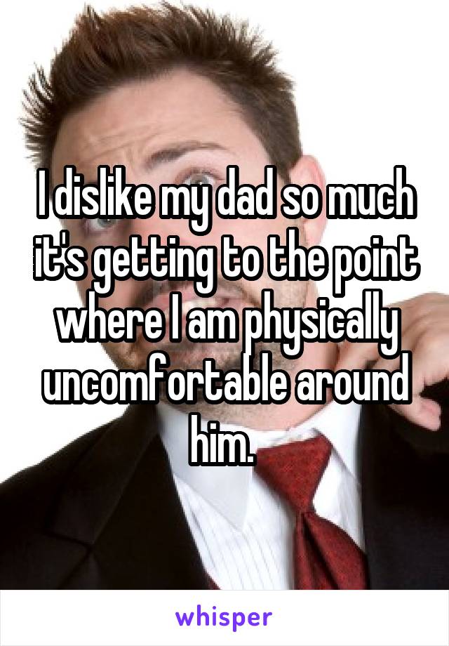 I dislike my dad so much it's getting to the point where I am physically uncomfortable around him. 