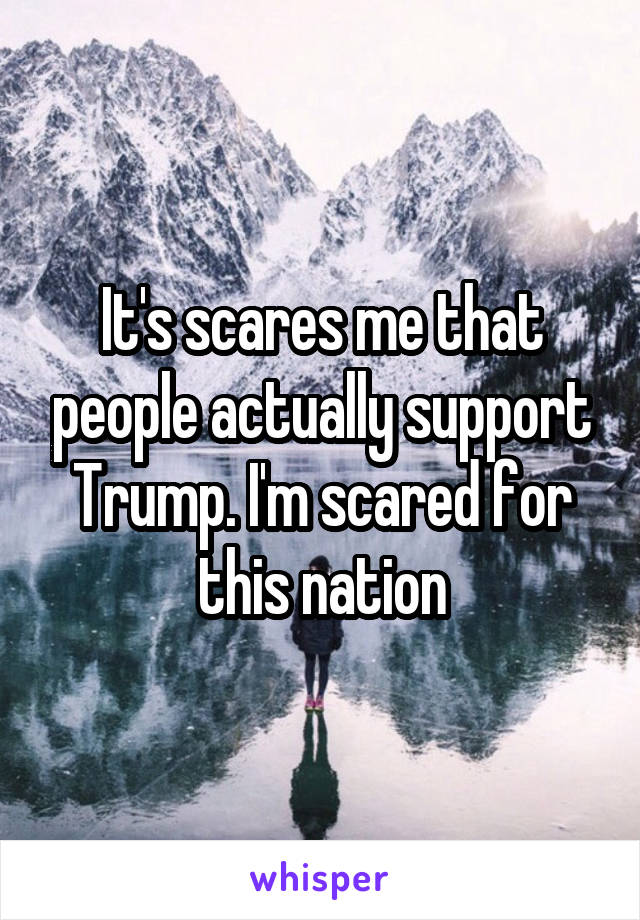 It's scares me that people actually support Trump. I'm scared for this nation