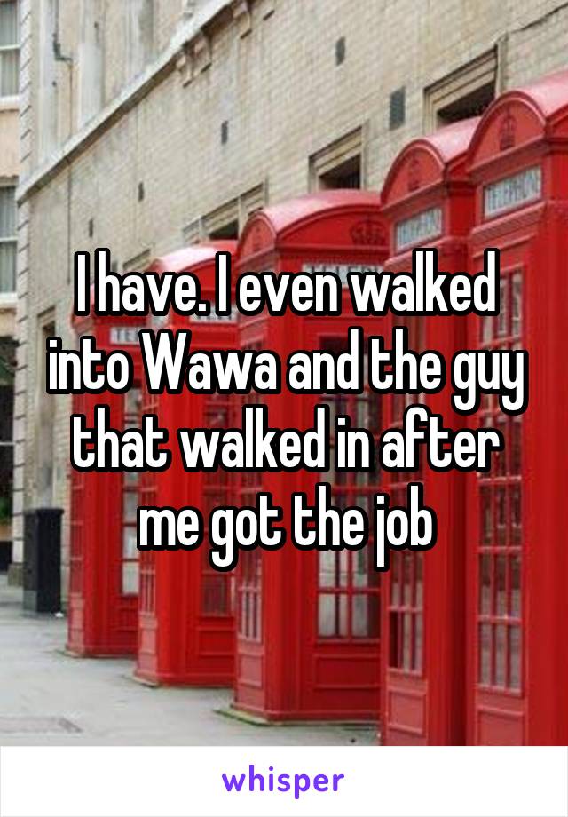 I have. I even walked into Wawa and the guy that walked in after me got the job