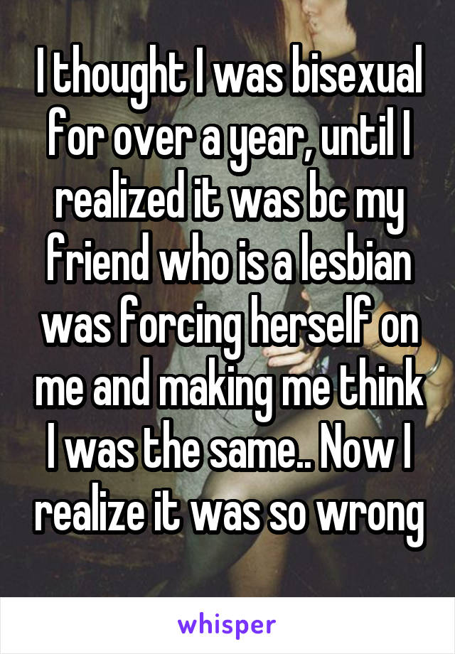 I thought I was bisexual for over a year, until I realized it was bc my friend who is a lesbian was forcing herself on me and making me think I was the same.. Now I realize it was so wrong 