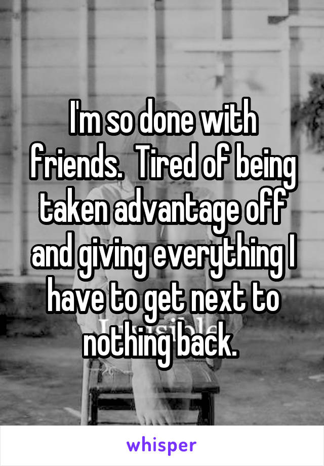 I'm so done with friends.  Tired of being taken advantage off and giving everything I have to get next to nothing back. 