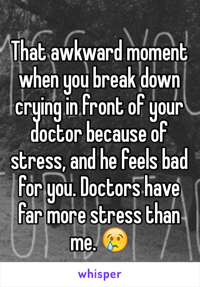 That awkward moment when you break down crying in front of your doctor because of stress, and he feels bad for you. Doctors have far more stress than me. 😢