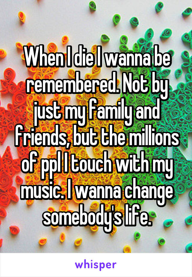 When I die I wanna be remembered. Not by just my family and friends, but the millions of ppl I touch with my music. I wanna change somebody's life.