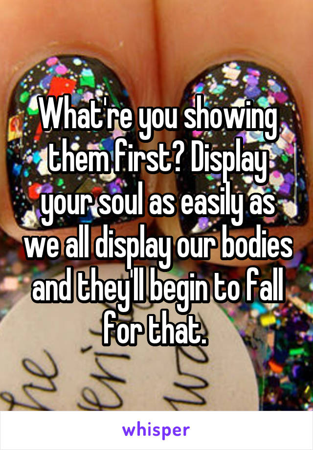 What're you showing them first? Display your soul as easily as we all display our bodies and they'll begin to fall for that. 