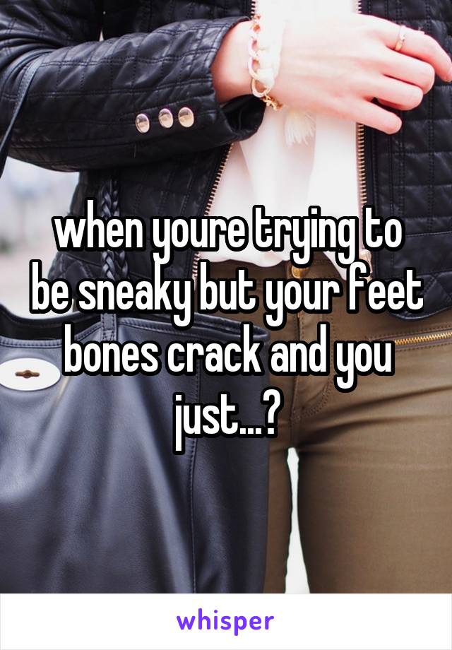 when youre trying to be sneaky but your feet bones crack and you just...?