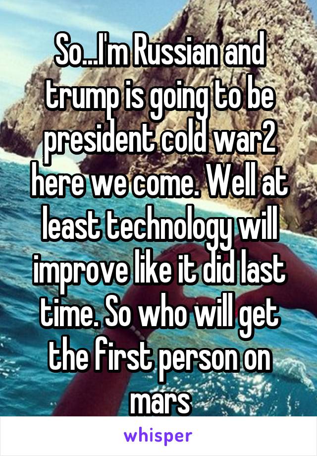 So...I'm Russian and trump is going to be president cold war2 here we come. Well at least technology will improve like it did last time. So who will get the first person on mars