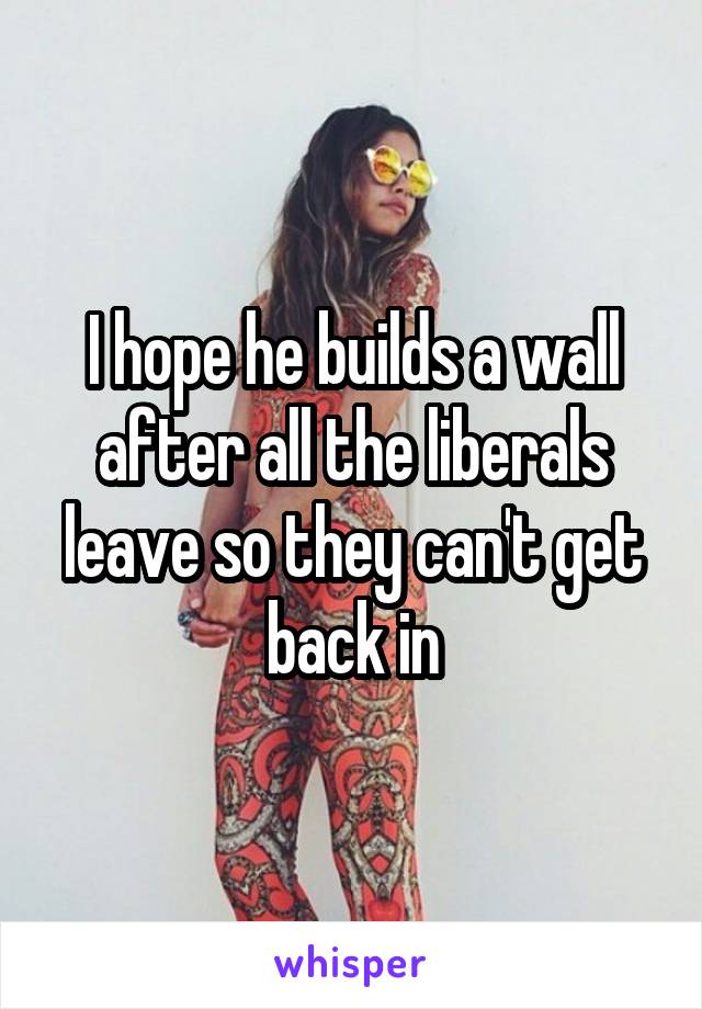 I hope he builds a wall after all the liberals leave so they can't get back in