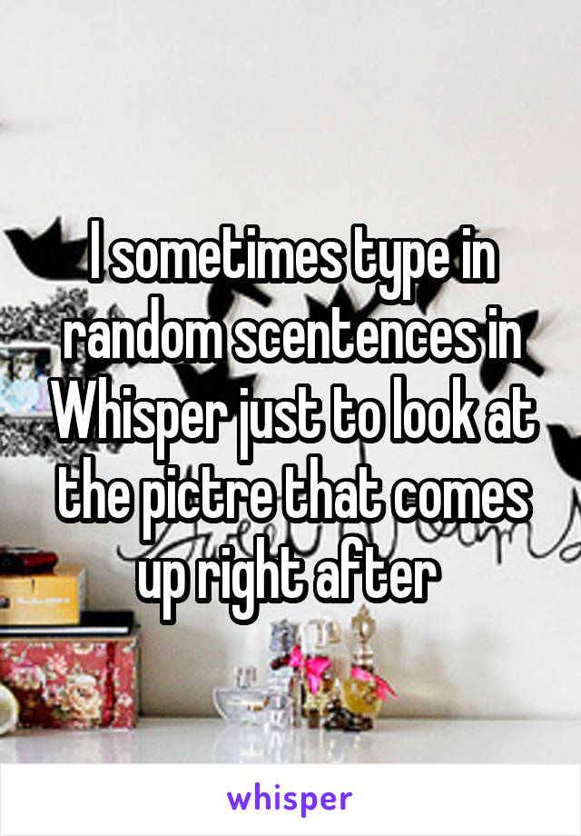 I sometimes type in random scentences in Whisper just to look at the pictre that comes up right after 