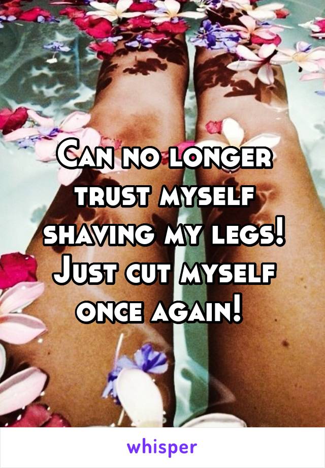 Can no longer trust myself shaving my legs! Just cut myself once again! 