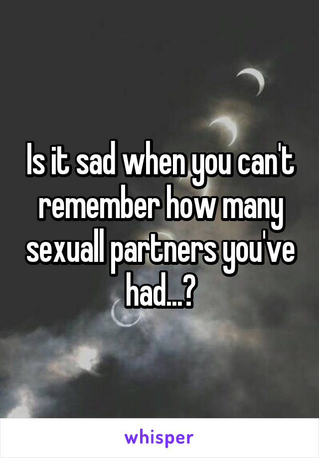 Is it sad when you can't remember how many sexuall partners you've had...?