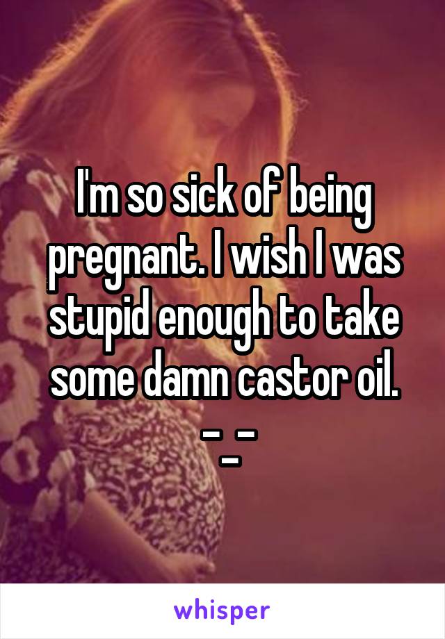 I'm so sick of being pregnant. I wish I was stupid enough to take some damn castor oil.
 -_-