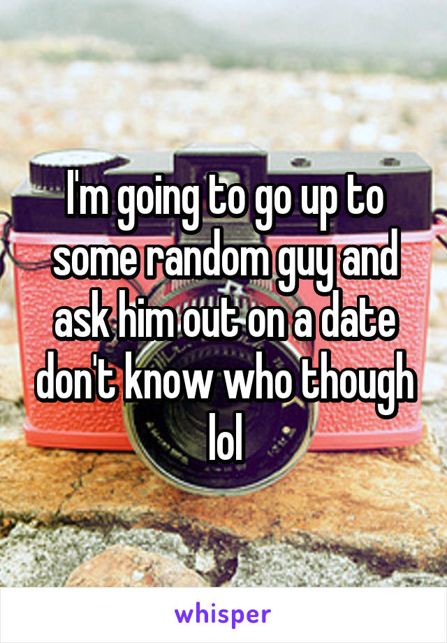 I'm going to go up to some random guy and ask him out on a date don't know who though lol