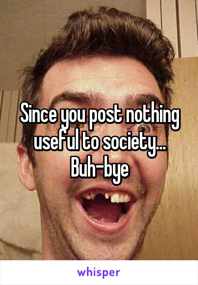 Since you post nothing useful to society...
Buh-bye