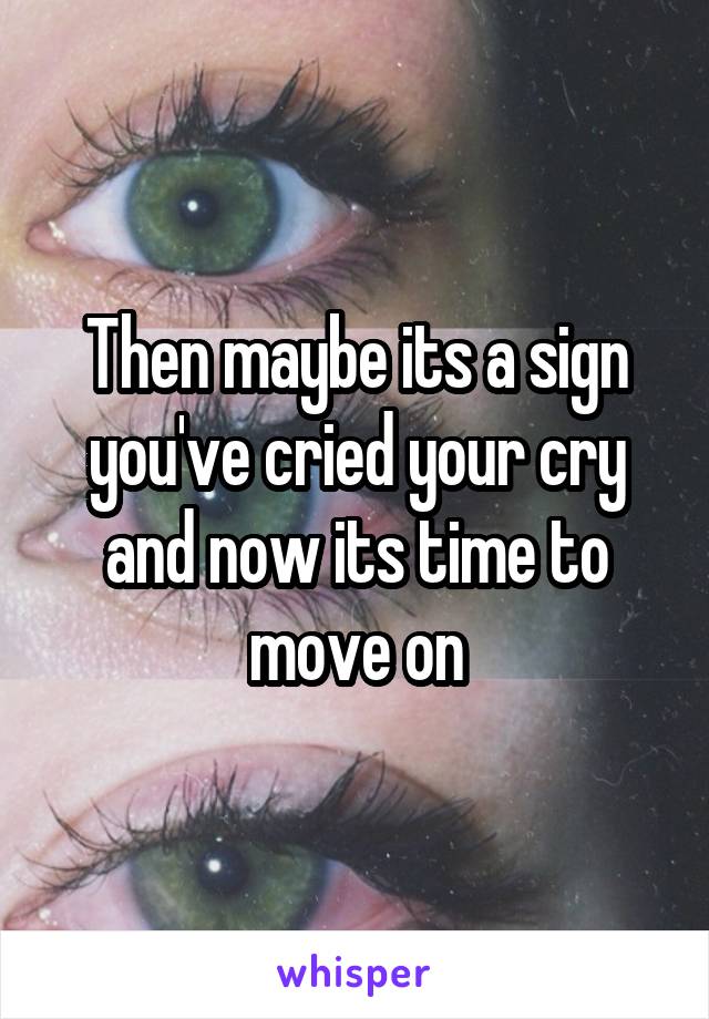 Then maybe its a sign you've cried your cry and now its time to move on