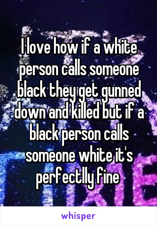 I love how if a white person calls someone black they get gunned down and killed but if a black person calls someone white it's perfectlly fine 