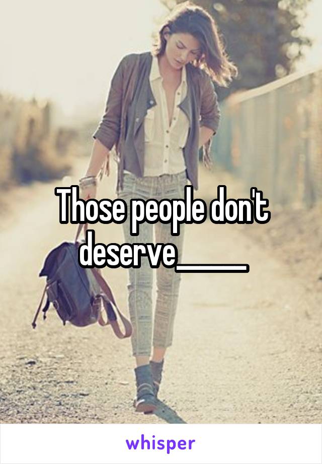 Those people don't deserve______