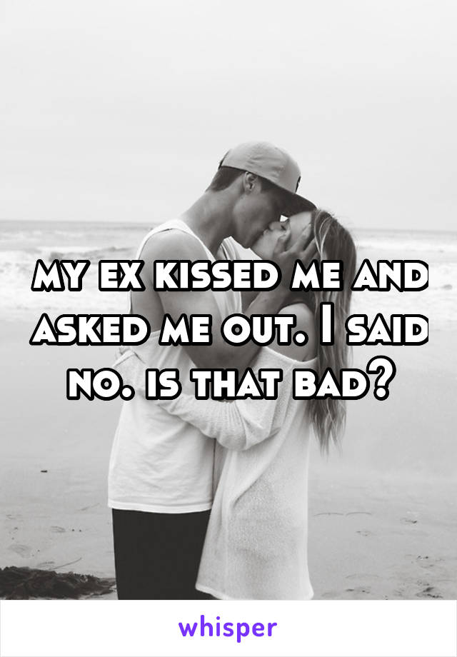 my ex kissed me and asked me out. I said no. is that bad?