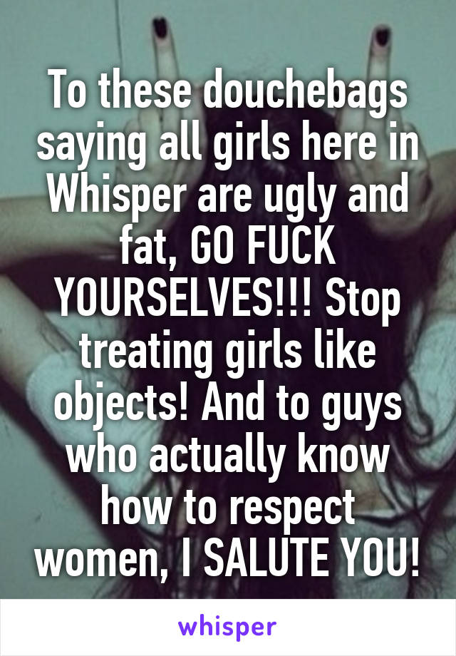 To these douchebags saying all girls here in Whisper are ugly and fat, GO FUCK YOURSELVES!!! Stop treating girls like objects! And to guys who actually know how to respect women, I SALUTE YOU!