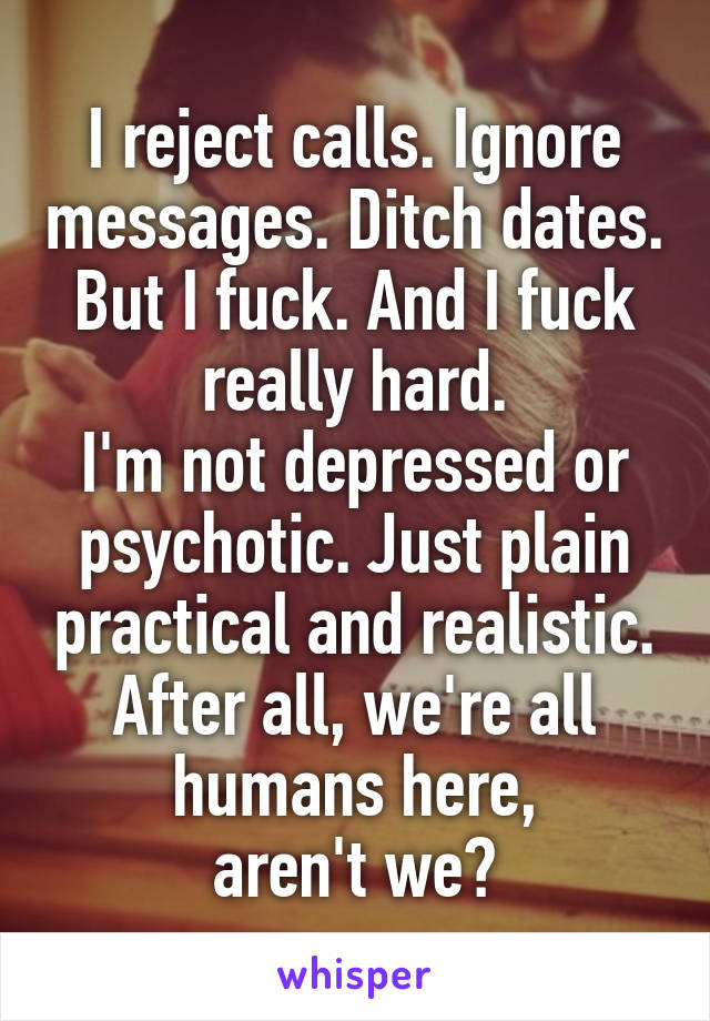 I reject calls. Ignore messages. Ditch dates. But I fuck. And I fuck really hard.
I'm not depressed or psychotic. Just plain practical and realistic. After all, we're all humans here,
aren't we?