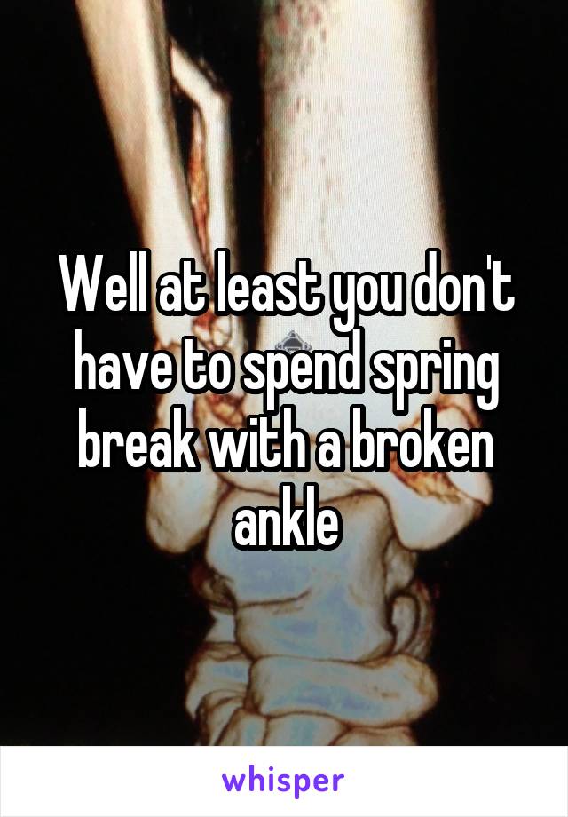 Well at least you don't have to spend spring break with a broken ankle