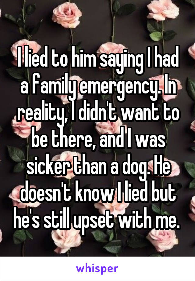 I lied to him saying I had a family emergency. In reality, I didn't want to be there, and I was sicker than a dog. He doesn't know I lied but he's still upset with me. 