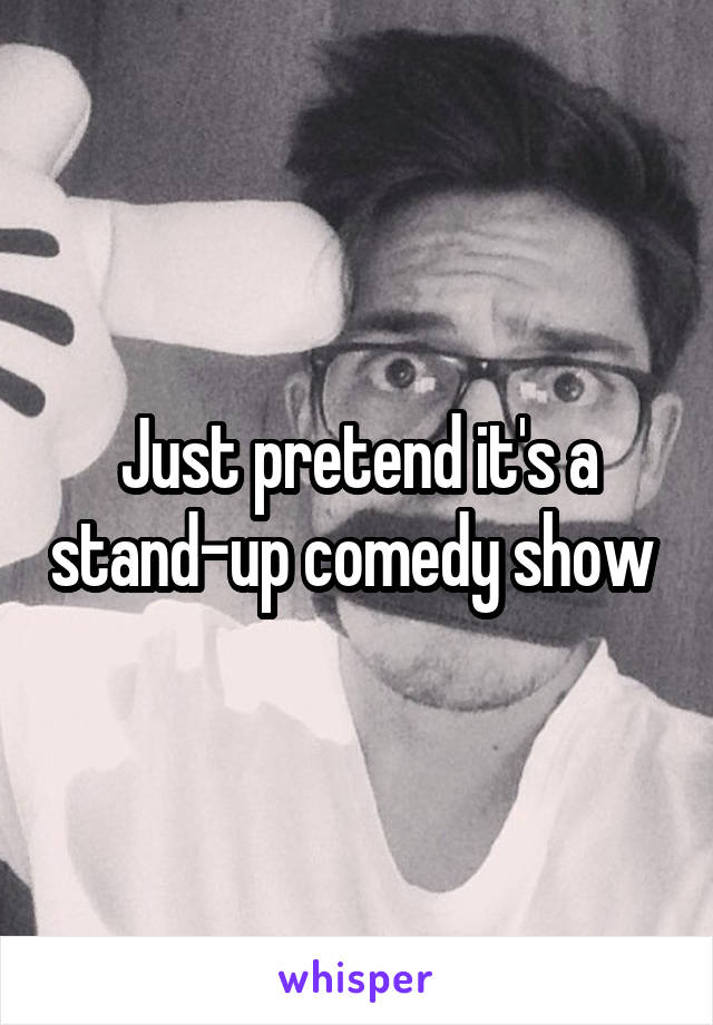 Just pretend it's a stand-up comedy show 