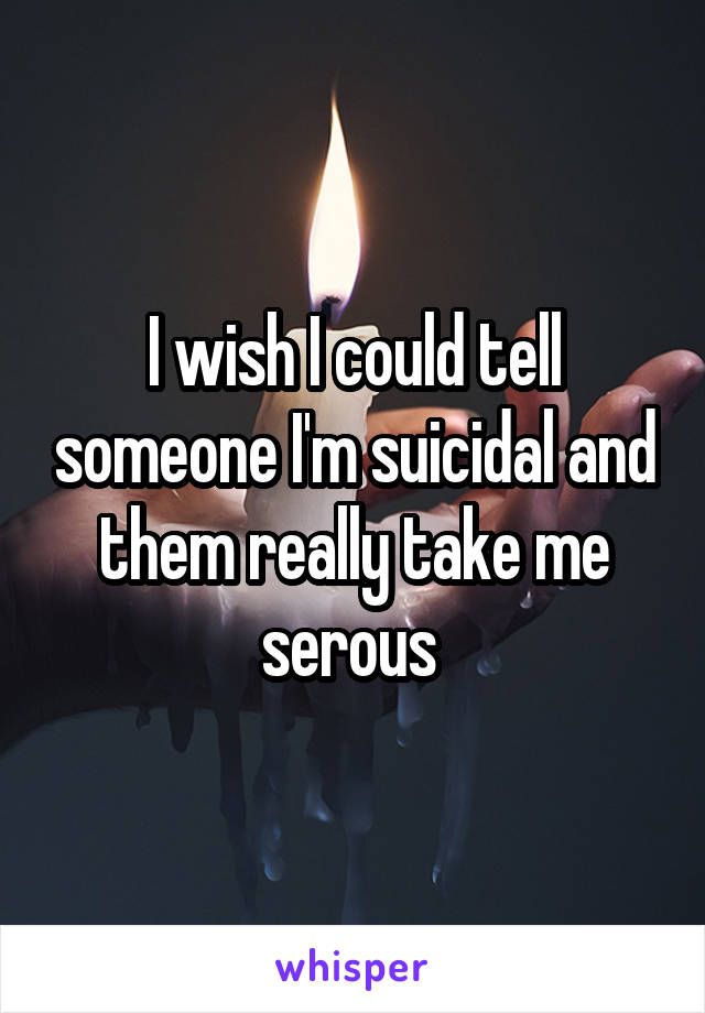 I wish I could tell someone I'm suicidal and them really take me serous 