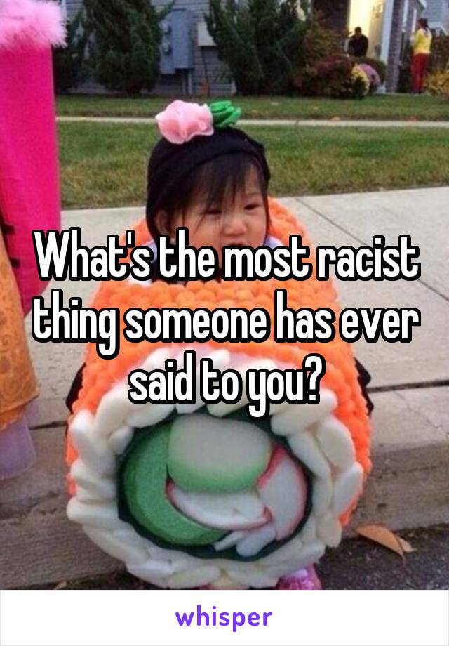 What's the most racist thing someone has ever said to you?