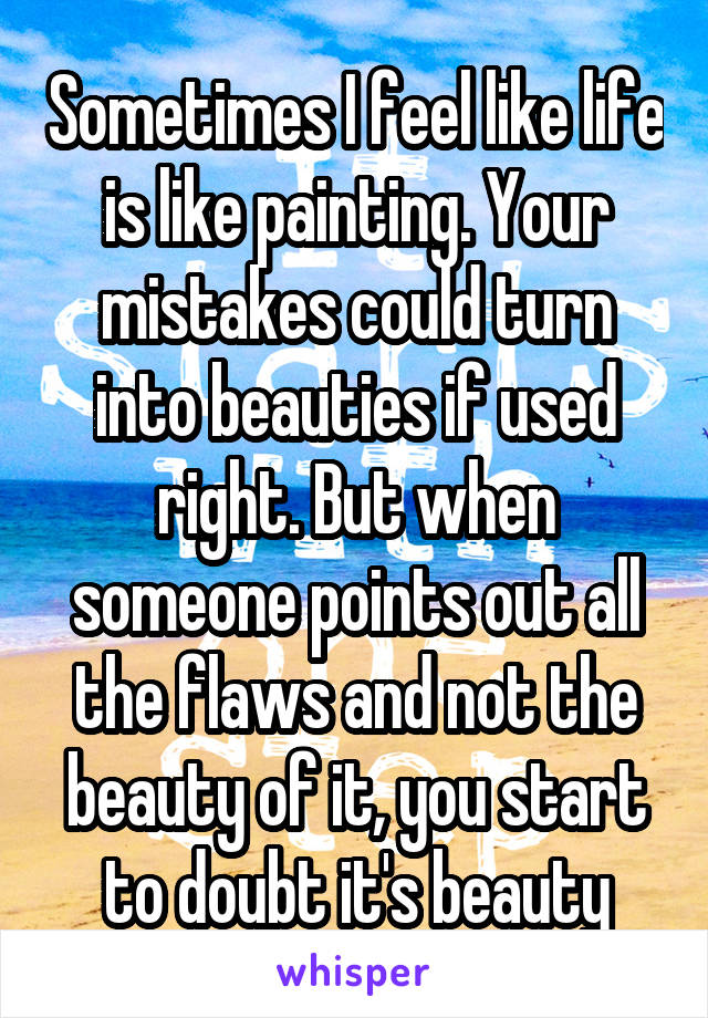 Sometimes I feel like life is like painting. Your mistakes could turn into beauties if used right. But when someone points out all the flaws and not the beauty of it, you start to doubt it's beauty