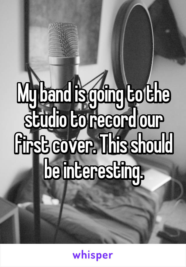 My band is going to the studio to record our first cover. This should be interesting.