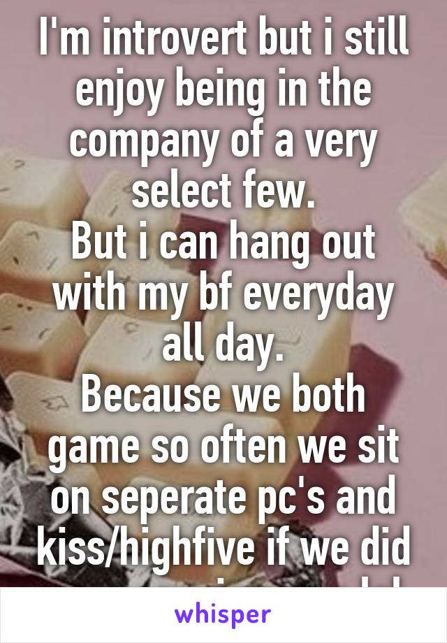 I'm introvert but i still enjoy being in the company of a very select few.
But i can hang out with my bf everyday all day.
Because we both game so often we sit on seperate pc's and kiss/highfive if we did awesome in game lol