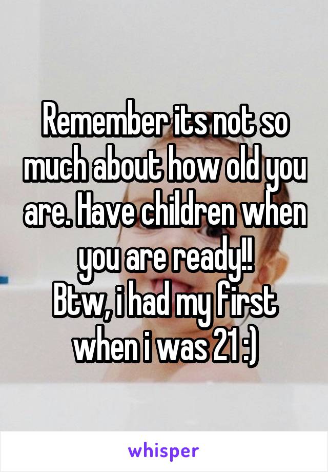 Remember its not so much about how old you are. Have children when you are ready!!
Btw, i had my first when i was 21 :)