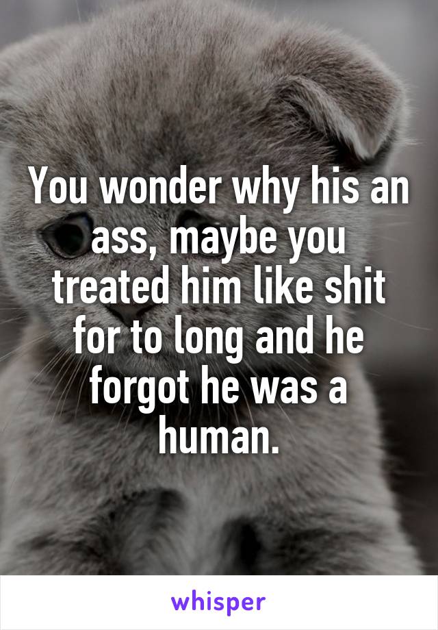 You wonder why his an ass, maybe you treated him like shit for to long and he forgot he was a human.