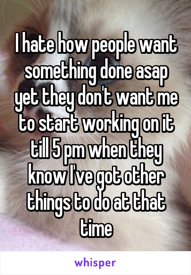 I hate how people want something done asap yet they don't want me to start working on it till 5 pm when they know I've got other things to do at that time